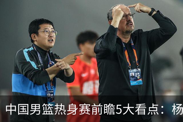 中国男篮热身赛前瞻5大看点：杨瀚森不打 仅两内线崔永熙回归首秀