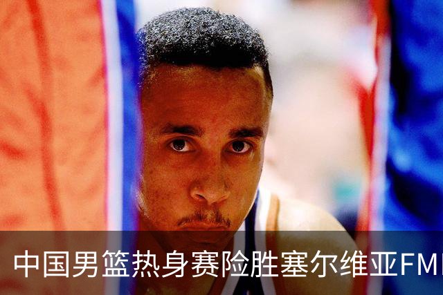 中国男篮热身赛险胜塞尔维亚FMP俱乐部