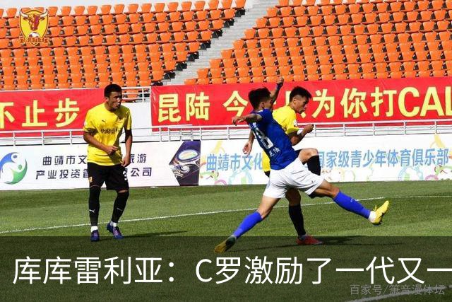 库库雷利亚：C罗激励了一代又一代的年轻人，和他对阵是一种荣幸
