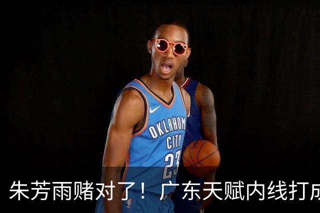 朱芳雨赌对了！广东天赋内线打成男篮老大，比杨瀚森更强！