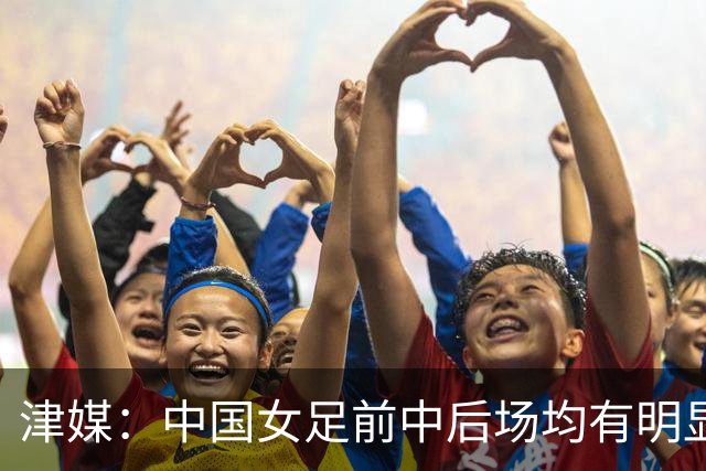 津媒：中国女足前中后场均有明显瑕疵，在亚洲都不算第一梯队