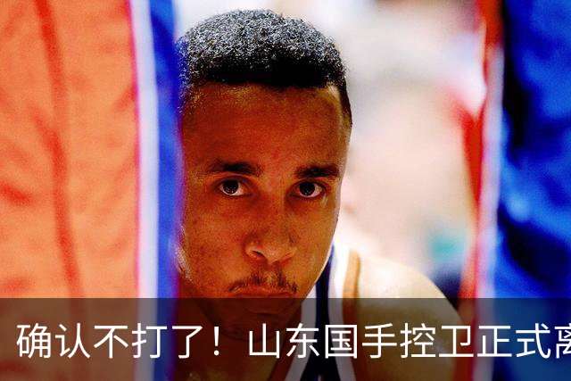 确认不打了！山东国手控卫正式离队，或加盟广东队驰援杜锋？